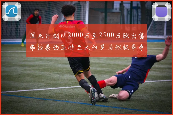 国米计划以2000万至2500万欧出售弗拉泰西亚特兰大和罗马积极争夺