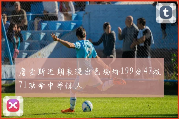詹金斯近期表现出色场均199分47板71助命中率惊人