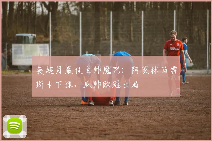 英超月最佳主帅魔咒：阿莫林马雷斯卡下课，瓜帅欧冠出局