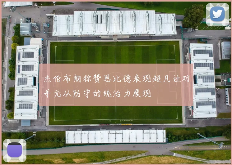 杰伦布朗称赞恩比德表现超凡让对手无从防守的统治力展现