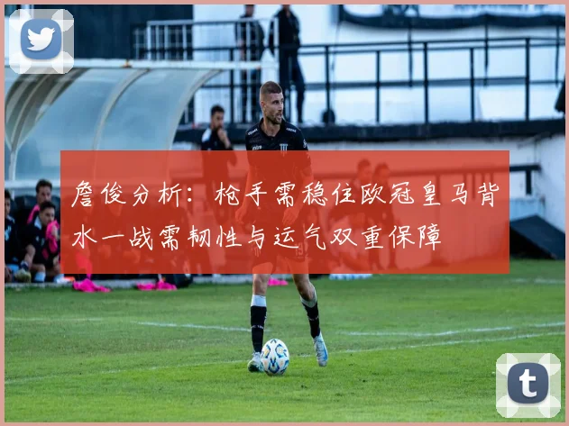 詹俊分析：枪手需稳住欧冠皇马背水一战需韧性与运气双重保障