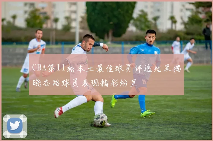 CBA第11轮本土最佳球员评选结果揭晓各路球员表现精彩纷呈