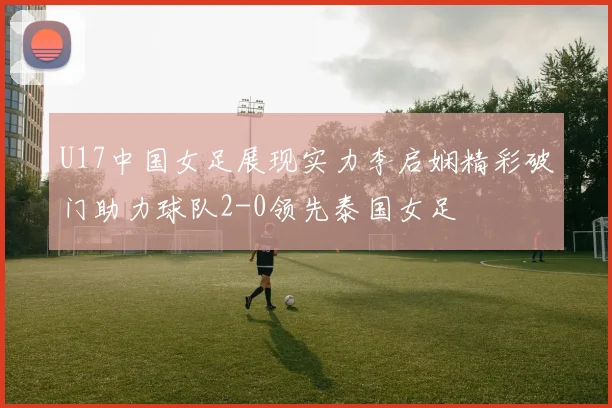 U17中国女足展现实力李启娴精彩破门助力球队2-0领先泰国女足