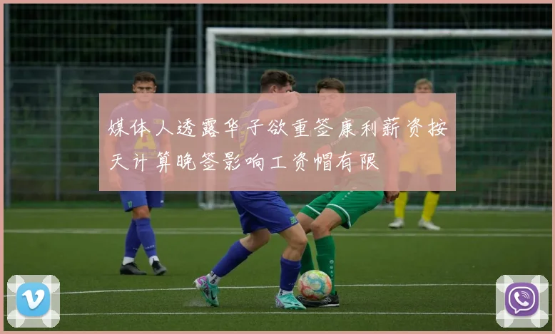 媒体人透露华子欲重签康利薪资按天计算晚签影响工资帽有限