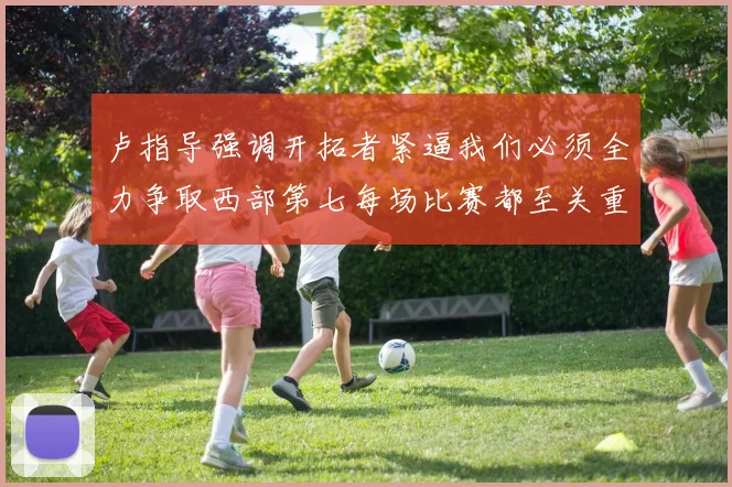卢指导强调开拓者紧逼我们必须全力争取西部第七每场比赛都至关重要