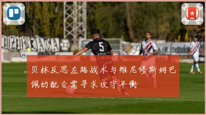 贝林反思左路战术与维尼修斯姆巴佩的配合需寻求攻守平衡