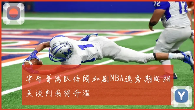 字母哥离队传闻加剧NBA选秀期间相关谈判或将升温