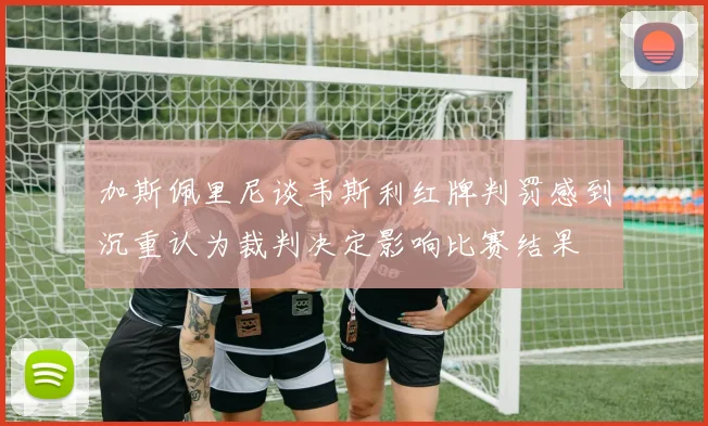 加斯佩里尼谈韦斯利红牌判罚感到沉重认为裁判决定影响比赛结果