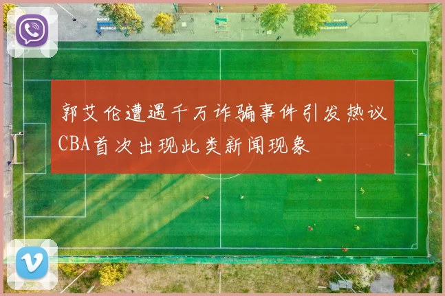 郭艾伦遭遇千万诈骗事件引发热议CBA首次出现此类新闻现象