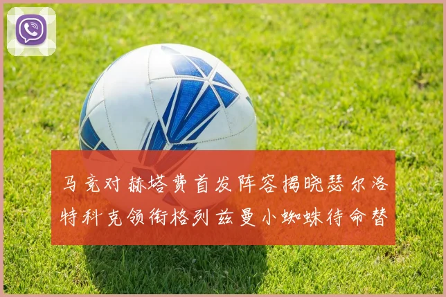 马竞对赫塔费首发阵容揭晓瑟尔洛特科克领衔格列兹曼小蜘蛛待命替补