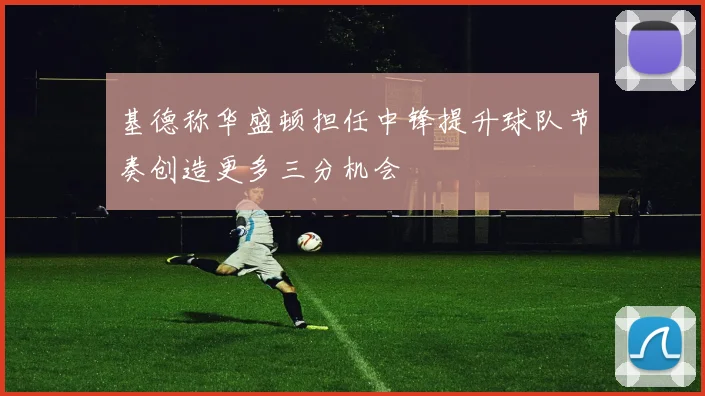 基德称华盛顿担任中锋提升球队节奏创造更多三分机会