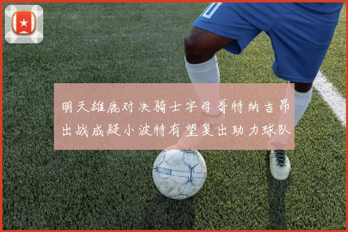 明天雄鹿对决骑士字母哥特纳吉昂出战成疑小波特有望复出助力球队