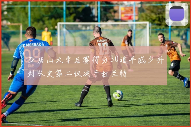 亚历山大季后赛得分30追平威少并列队史第二仅次于杜兰特