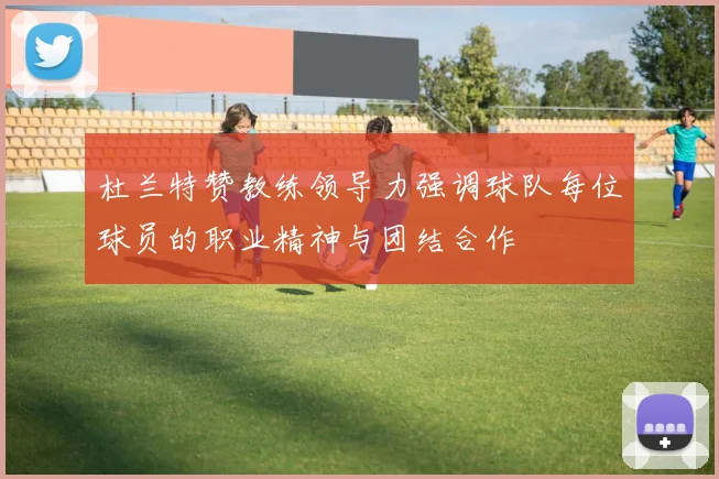 杜兰特赞教练领导力强调球队每位球员的职业精神与团结合作