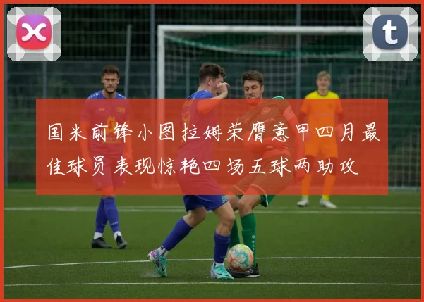 国米前锋小图拉姆荣膺意甲四月最佳球员表现惊艳四场五球两助攻