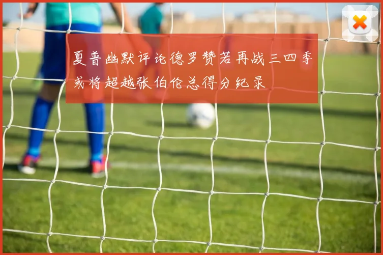 夏普幽默评论德罗赞若再战三四季或将超越张伯伦总得分纪录