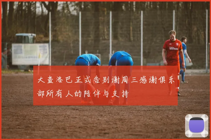 大查洛巴正式告别谢周三感谢俱乐部所有人的陪伴与支持