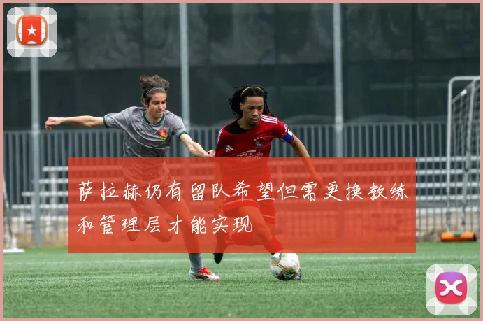 萨拉赫仍有留队希望但需更换教练和管理层才能实现
