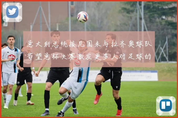 意大利总统接见国米与拉齐奥球队寄望意杯决赛激发更多人对足球的热爱