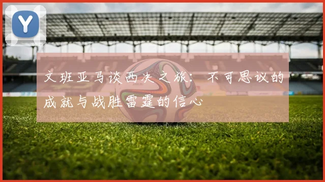 文班亚马谈西决之旅：不可思议的成就与战胜雷霆的信心
