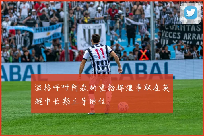 温格呼吁阿森纳重拾辉煌争取在英超中长期主导地位