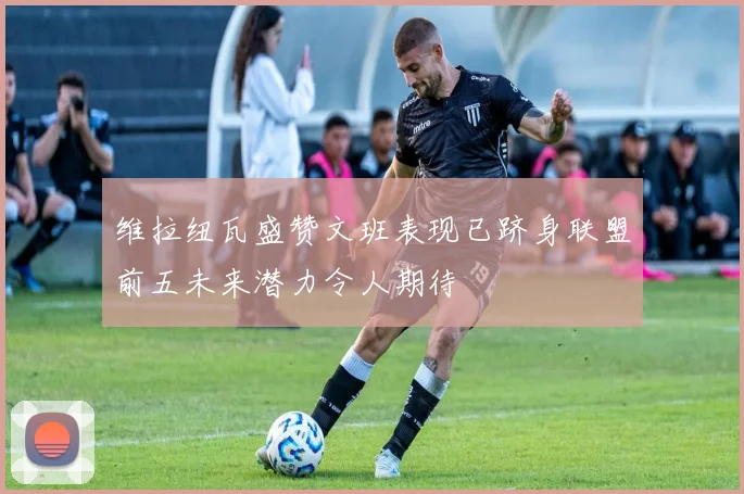 维拉纽瓦盛赞文班表现已跻身联盟前五未来潜力令人期待