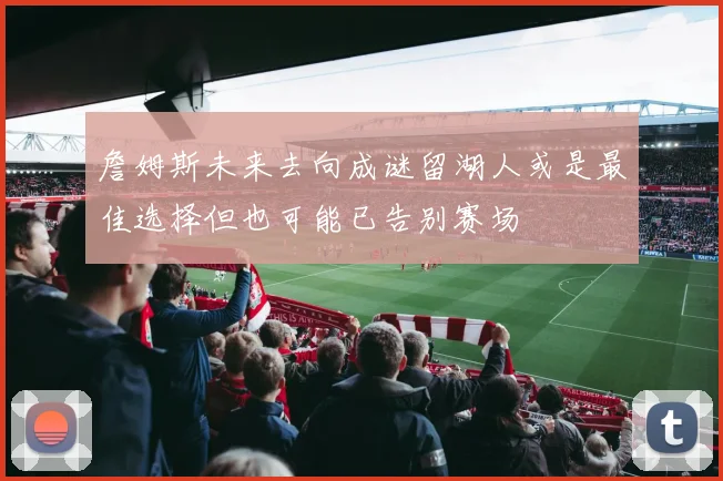 詹姆斯未来去向成谜留湖人或是最佳选择但也可能已告别赛场