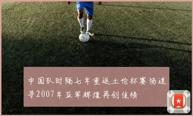 中国队时隔七年重返土伦杯赛场追寻2007年亚军辉煌再创佳绩